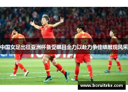 中国女足出征亚洲杯备受瞩目全力以赴力争佳绩展现风采